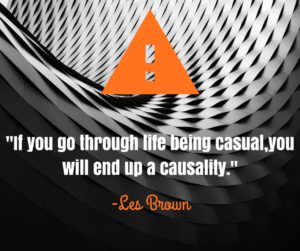 Wisdom from Les Brown- "If you go through life being casual, you will end up a casuality."
